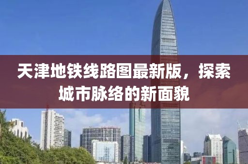 天津地铁线路图最新版，探索城市脉络的新面貌
