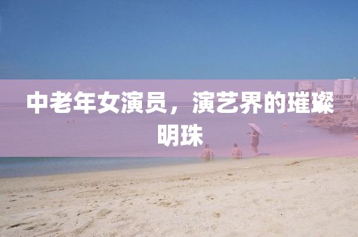 中老年女演员，演艺界的璀璨明珠