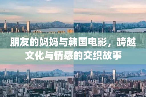 朋友的妈妈与韩国电影，跨越文化与情感的交织故事