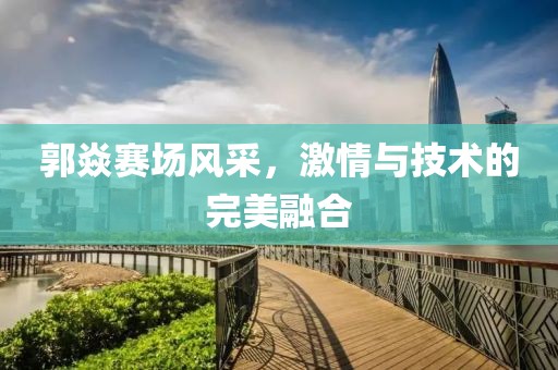 郭焱赛场风采，激情与技术的完美融合