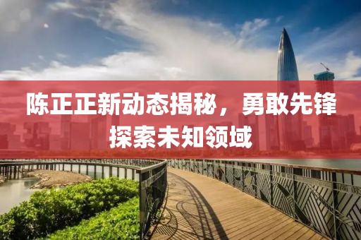 陈正正新动态揭秘，勇敢先锋探索未知领域