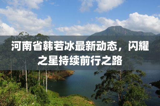 河南省韩若冰最新动态，闪耀之星持续前行之路