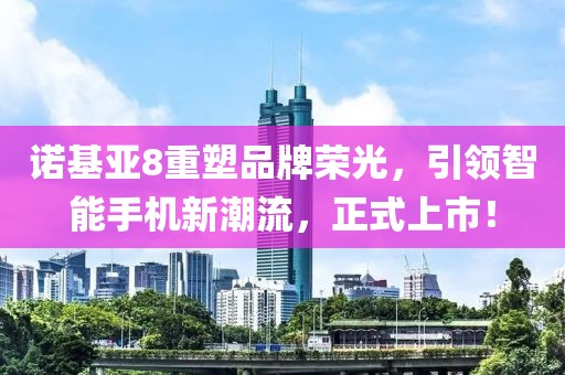 诺基亚8重塑品牌荣光，引领智能手机新潮流，正式上市！
