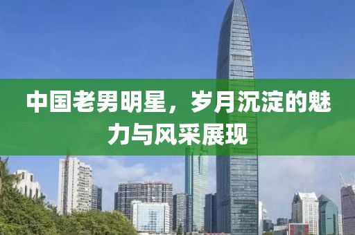 中国老男明星，岁月沉淀的魅力与风采展现