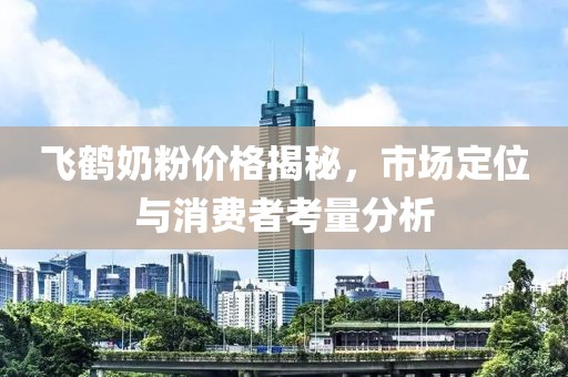 飞鹤奶粉价格揭秘，市场定位与消费者考量分析