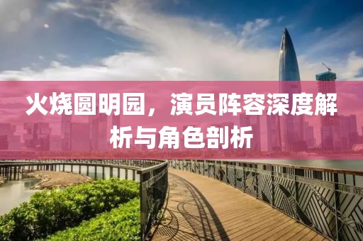火烧圆明园，演员阵容深度解析与角色剖析