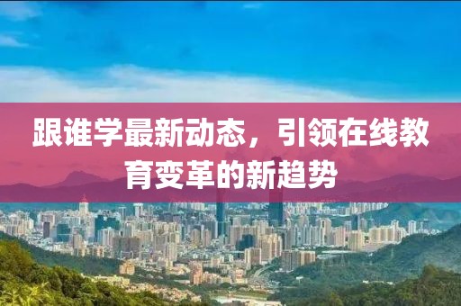 跟谁学最新动态，引领在线教育变革的新趋势