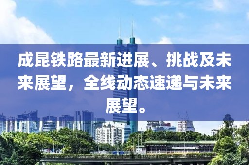 成昆铁路最新进展、挑战及未来展望，全线动态速递与未来展望。