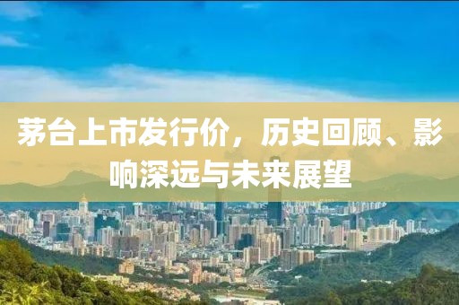 茅台上市发行价，历史回顾、影响深远与未来展望