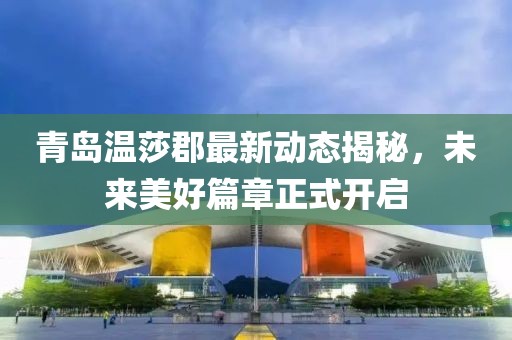 青岛温莎郡最新动态揭秘，未来美好篇章正式开启