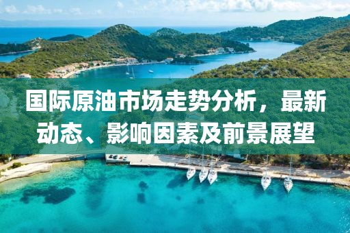 国际原油市场走势分析，最新动态、影响因素及前景展望