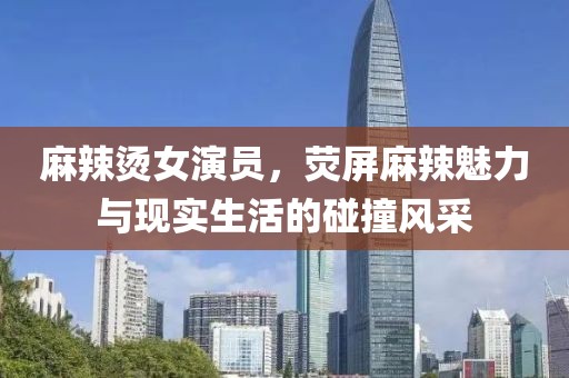 麻辣烫女演员，荧屏麻辣魅力与现实生活的碰撞风采