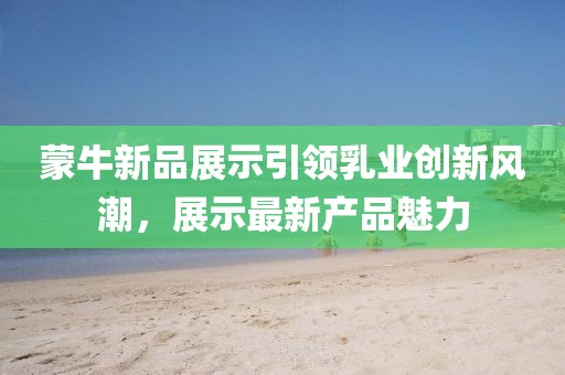 蒙牛新品展示引领乳业创新风潮，展示最新产品魅力