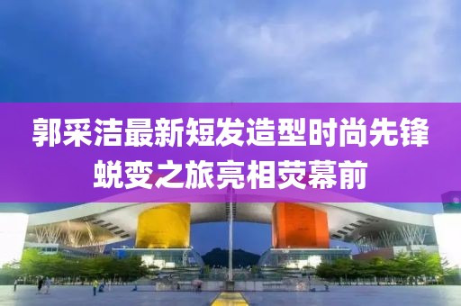 郭采洁最新短发造型时尚先锋蜕变之旅亮相荧幕前