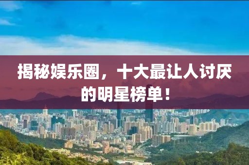 揭秘娱乐圈，十大最让人讨厌的明星榜单！