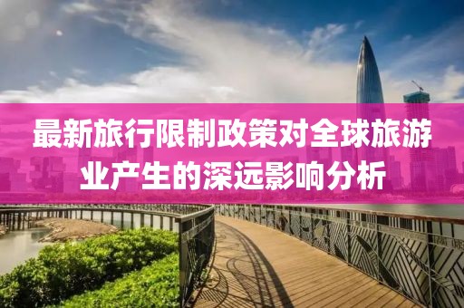 最新旅行限制政策对全球旅游业产生的深远影响分析