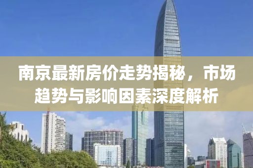南京最新房价走势揭秘，市场趋势与影响因素深度解析