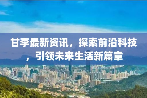 甘李最新资讯，探索前沿科技，引领未来生活新篇章