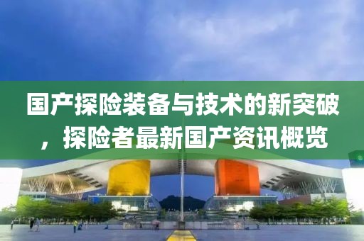 国产探险装备与技术的新突破，探险者最新国产资讯概览