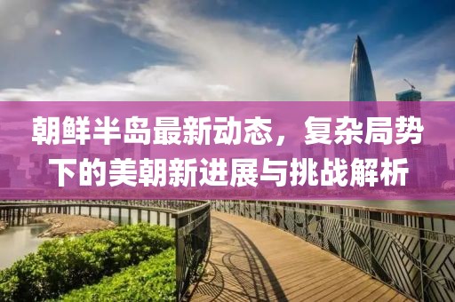 朝鲜半岛最新动态，复杂局势下的美朝新进展与挑战解析