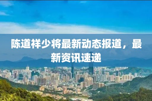 陈道祥少将最新动态报道，最新资讯速递