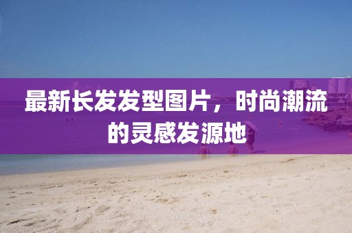 最新长发发型图片，时尚潮流的灵感发源地