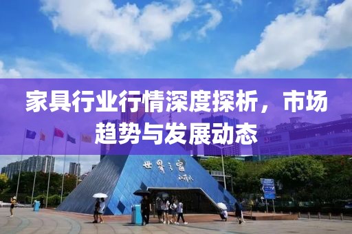 家具行业行情深度探析，市场趋势与发展动态