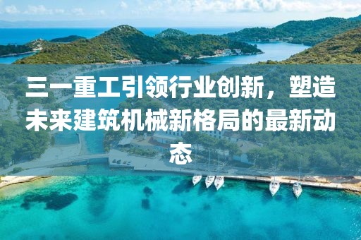 三一重工引领行业创新，塑造未来建筑机械新格局的最新动态
