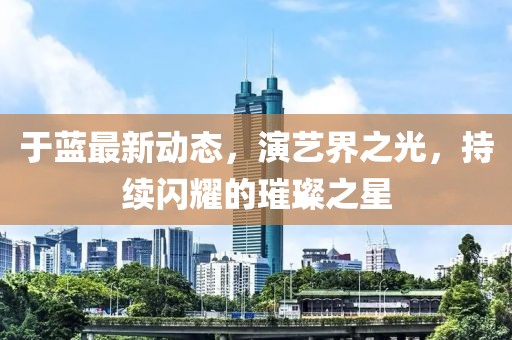 于蓝最新动态，演艺界之光，持续闪耀的璀璨之星