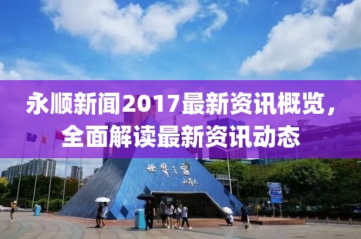 永顺新闻2017最新资讯概览，全面解读最新资讯动态