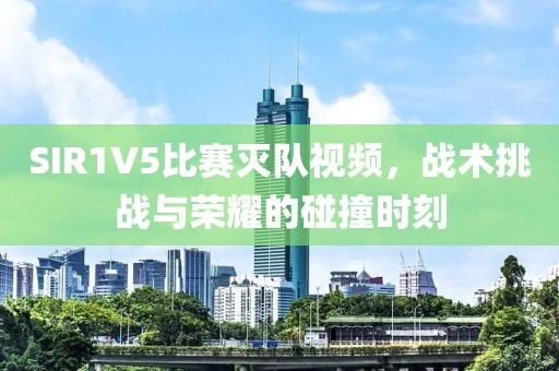 SIR1V5比赛灭队视频，战术挑战与荣耀的碰撞时刻