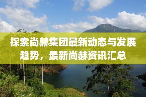 探索尚赫集团最新动态与发展趋势，最新尚赫资讯汇总