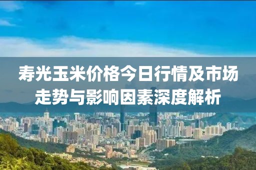 寿光玉米价格今日行情及市场走势与影响因素深度解析