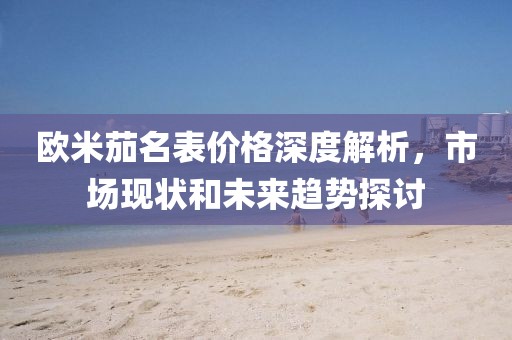欧米茄名表价格深度解析，市场现状和未来趋势探讨