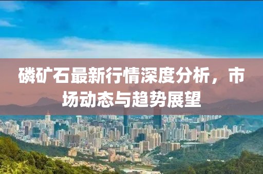 磷矿石最新行情深度分析，市场动态与趋势展望