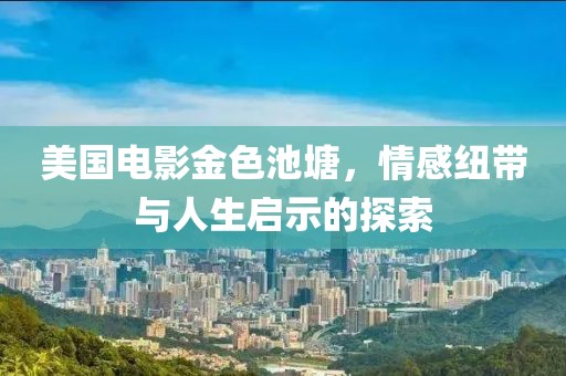 美国电影金色池塘，情感纽带与人生启示的探索