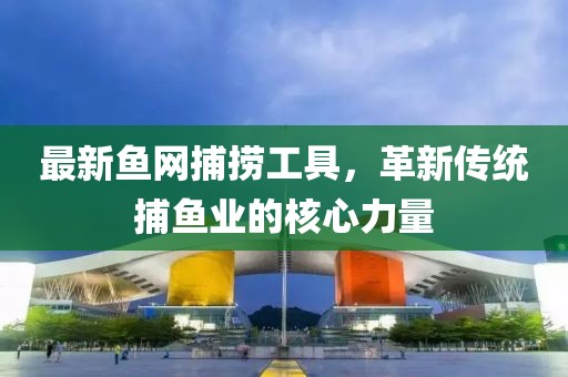 最新鱼网捕捞工具，革新传统捕鱼业的核心力量