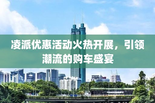 凌派优惠活动火热开展，引领潮流的购车盛宴