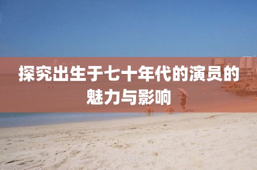 探究出生于七十年代的演员的魅力与影响