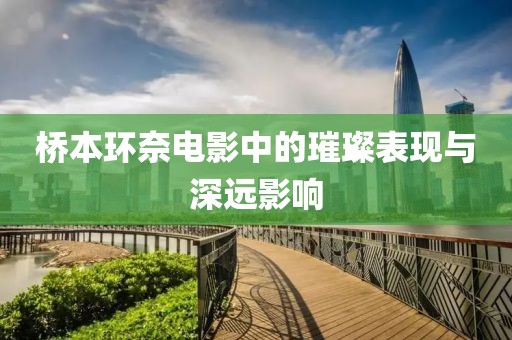 桥本环奈电影中的璀璨表现与深远影响
