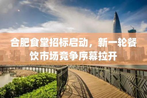 合肥食堂招标启动，新一轮餐饮市场竞争序幕拉开