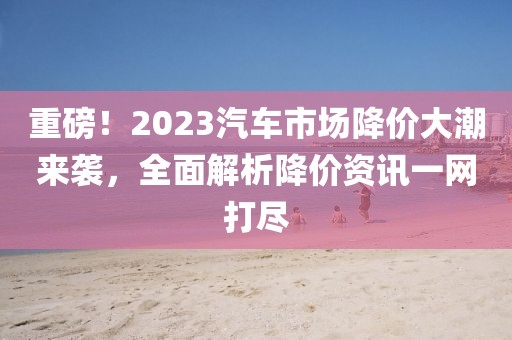 重磅！2023汽车市场降价大潮来袭，全面解析降价资讯一网打尽