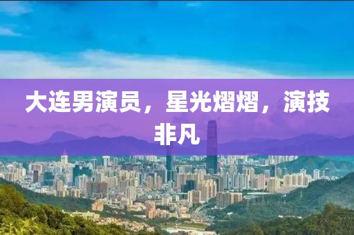 大连男演员，星光熠熠，演技非凡