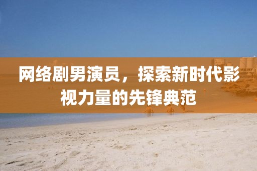 网络剧男演员，探索新时代影视力量的先锋典范