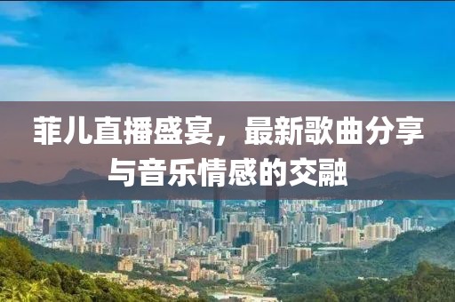 菲儿直播盛宴，最新歌曲分享与音乐情感的交融