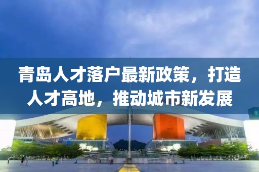青岛人才落户最新政策，打造人才高地，推动城市新发展