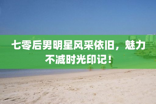 七零后男明星风采依旧，魅力不减时光印记！
