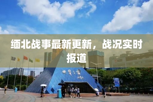 缅北战事最新更新，战况实时报道