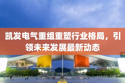凯发电气重组重塑行业格局，引领未来发展最新动态