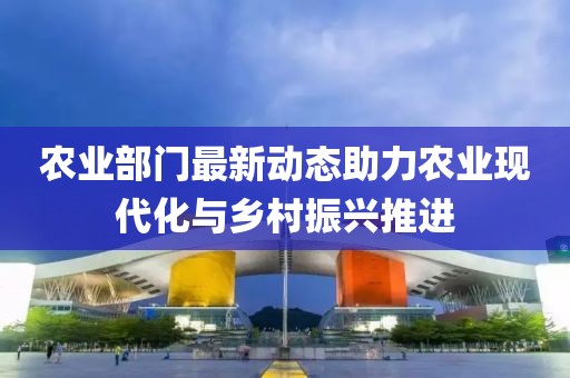 农业部门最新动态助力农业现代化与乡村振兴推进